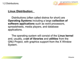 1.2 Distributions.


     Linux Distribution:

        Distributions (often called distros for short) are
     Operating Systems including a large collection of
     software applications such as word processors,
     spreadsheets, media players, and database
     applications.

        The operating system will consist of the Linux kernel
     and, usually, a set of libraries and utilities from the
     GNU Project, with graphics support from the X Window
     System.



                                                             Wikipedia
 