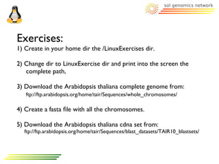 Exercises:
1) Create in your home dir the /LinuxExercises dir.

2) Change dir to LinuxExercise dir and print into the screen the
   complete path,

3) Download the Arabidopsis thaliana complete genome from:
   ftp://ftp.arabidopsis.org/home/tair/Sequences/whole_chromosomes/

4) Create a fasta ﬁle with all the chromosomes.

5) Download the Arabidopsis thaliana cdna set from:
  ftp://ftp.arabidopsis.org/home/tair/Sequences/blast_datasets/TAIR10_blastsets/
 