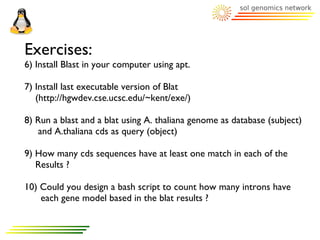 Exercises:
6) Install Blast in your computer using apt.

7) Install last executable version of Blat
   (http://hgwdev.cse.ucsc.edu/~kent/exe/)

8) Run a blast and a blat using A. thaliana genome as database (subject)
   and A.thaliana cds as query (object)

9) How many cds sequences have at least one match in each of the
   Results ?

10) Could you design a bash script to count how many introns have
    each gene model based in the blat results ?
 