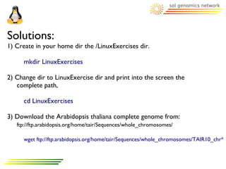 Solutions:
1) Create in your home dir the /LinuxExercises dir.

      mkdir LinuxExercises

2) Change dir to LinuxExercise dir and print into the screen the
   complete path,

      cd LinuxExercises

3) Download the Arabidopsis thaliana complete genome from:
   ftp://ftp.arabidopsis.org/home/tair/Sequences/whole_chromosomes/

      wget ftp://ftp.arabidopsis.org/home/tair/Sequences/whole_chromosomes/TAIR10_chr*
 
