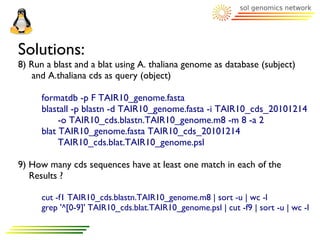 Solutions:
8) Run a blast and a blat using A. thaliana genome as database (subject)
   and A.thaliana cds as query (object)

      formatdb -p F TAIR10_genome.fasta
      blastall -p blastn -d TAIR10_genome.fasta -i TAIR10_cds_20101214
           -o TAIR10_cds.blastn.TAIR10_genome.m8 -m 8 -a 2
      blat TAIR10_genome.fasta TAIR10_cds_20101214
           TAIR10_cds.blat.TAIR10_genome.psl

9) How many cds sequences have at least one match in each of the
   Results ?

      cut -f1 TAIR10_cds.blastn.TAIR10_genome.m8 | sort -u | wc -l
      grep '^[0-9]' TAIR10_cds.blat.TAIR10_genome.psl | cut -f9 | sort -u | wc -l
 