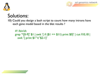 Solutions:
10) Could you design a bash script to count how many introns have
    each gene model based in the blat results ?

     #! /bin/sh
     grep '^[0-9]' $1 | awk '{ if ($1 == $11) print $0}' | cut f10,18 |
       awk '{ print $1”t”$2-1}'
 