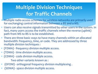  Multiple radio access schemes for wireless networks are primarily used
for exchanging control information between a BS and a MS.
 Users can also receive signals transmitted by other users in the system. In
fact, many users access the traffic channels when the reverse (uplink)
path from MS to BS is to be established.
 There are three basic ways to have many channels within an allocated
bandwidth: frequency, time, or code. They are addressed by three
multiple division techniques :
 (FDMA) - frequency division multiple access.
 (TDMA) - time division multiple access.
 (CDMA) - code division multiple access.
Two other variants known as :
 (OFDM) - orthogonal frequency division multiplexing .
 (SDMA) - space division multiple access.
Multiple Division Techniques
for Traffic Channels
 