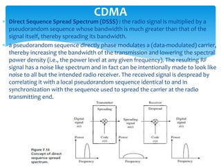  Direct Sequence Spread Spectrum (DSSS) : the radio signal is multiplied by a
pseudorandom sequence whose bandwidth is much greater than that of the
signal itself, thereby spreading its bandwidth.
 a pseudorandom sequence directly phase modulates a (data-modulated) carrier,
thereby increasing the bandwidth of the transmission and lowering the spectral
power density (i.e., the power level at any given frequency). The resulting RF
signal has a noise like spectrum and in fact can be intentionally made to look like
noise to all but the intended radio receiver. The received signal is despread by
correlating it with a local pseudorandom sequence identical to and in
synchronization with the sequence used to spread the carrier at the radio
transmitting end.
CDMA
 