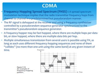  Frequency Hopping Spread Spectrum (FHSS) : A spread spectrum
modulation technique implies that the radio transmitter frequency hops from
channel to channel in a predetermined but pseudorandom manner.
 The RF signal is dehopped at the receiver end using a frequency synthesizer
controlled by a pseudorandom sequence generator synchronized to the
transmitter’s pseudorandom sequence generator.
 A frequency hopper may be fast hopped, where there are multiple hops per data
bit, or slow hopped, where there are multiple data bits per hop.
 Multiple simultaneous transmission from several users is possible using FH, as
long as each uses different frequency hopping sequences and none of them
“collides” (no more than one unit using the same band) at any given instant of
time.
CDMA
 