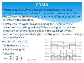  Walsh Codes : In CDMA, each user is assigned one or many
orthogonal waveforms derived from one orthogonal code. Since
the waveforms are orthogonal, users with different codes do not
interfere with each other.
 CDMA requires synchronization among the users, since the
waveforms are orthogonal only if they are aligned in time. An
important set of orthogonal codes is the Walsh set . Walsh
functions are generated using an iterative process of constructing a
Hadamard matrix
starting with H0 = [0].
The Hadamard matrix
is built by using the
function :
CDMA
 