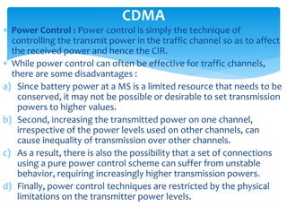  Power Control : Power control is simply the technique of
controlling the transmit power in the traffic channel so as to affect
the received power and hence the CIR.
 While power control can often be effective for traffic channels,
there are some disadvantages :
a) Since battery power at a MS is a limited resource that needs to be
conserved, it may not be possible or desirable to set transmission
powers to higher values.
b) Second, increasing the transmitted power on one channel,
irrespective of the power levels used on other channels, can
cause inequality of transmission over other channels.
c) As a result, there is also the possibility that a set of connections
using a pure power control scheme can suffer from unstable
behavior, requiring increasingly higher transmission powers.
d) Finally, power control techniques are restricted by the physical
limitations on the transmitter power levels.
CDMA
 