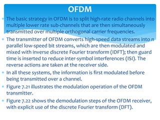  The basic strategy in OFDM is to split high-rate radio channels into
multiple lower rate sub-channels that are then simultaneously
transmitted over multiple orthogonal carrier frequencies.
 The transmitter of OFDM converts high-speed data streams into n
parallel low-speed bit streams, which are then modulated and
mixed with inverse discrete Fourier transform (IDFT); then guard
time is inserted to reduce inter-symbol interferences (ISI). The
reverse actions are taken at the receiver side.
 In all these systems, the information is first modulated before
being transmitted over a channel.
 Figure 7.21 illustrates the modulation operation of the OFDM
transmitter.
 Figure 7.22 shows the demodulation steps of the OFDM receiver,
with explicit use of the discrete Fourier transform (DFT).
OFDM
 