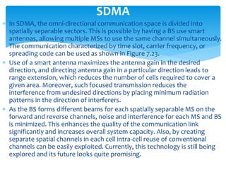  In SDMA, the omni-directional communication space is divided into
spatially separable sectors. This is possible by having a BS use smart
antennas, allowing multiple MSs to use the same channel simultaneously.
The communication characterized by time slot, carrier frequency, or
spreading code can be used as shown in Figure 7.23.
 Use of a smart antenna maximizes the antenna gain in the desired
direction, and directing antenna gain in a particular direction leads to
range extension, which reduces the number of cells required to cover a
given area. Moreover, such focused transmission reduces the
interference from undesired directions by placing minimum radiation
patterns in the direction of interferers.
 As the BS forms different beams for each spatially separable MS on the
forward and reverse channels, noise and interference for each MS and BS
is minimized. This enhances the quality of the communication link
significantly and increases overall system capacity. Also, by creating
separate spatial channels in each cell intra-cell reuse of conventional
channels can be easily exploited. Currently, this technology is still being
explored and its future looks quite promising.
SDMA
 