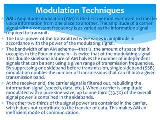  AM : Amplitude modulation (AM) is the first method ever used to transfer
voice information from one place to another. The amplitude of a carrier
signal with a constant frequency is as varied as the information signal
required to transmit.
 The total power of the transmitted wave varies in amplitude in
accordance with the power of the modulating signal.
 The bandwidth of an AM scheme—that is, the amount of space that it
occupies in the Fourier domain—is twice that of the modulating signal.
This double sideband nature of AM halves the number of independent
signals that can be sent using a given range of transmission frequencies.
By suppressing one sideband before transmission, single sideband (SSB)
modulation doubles the number of transmissions that can fit into a given
transmission band.
 At the receiver end, the carrier signal is filtered out, rebuilding the
information signal (speech, data, etc.). When a carrier is amplitude
modulated with a pure sine wave, up to one-third (33.3%) of the overall
signal power is contained in the sidebands.
 The other two-thirds of the signal power are contained in the carrier,
which does not contribute to the transfer of data. This makes AM an
inefficient mode of communication.
Modulation Techniques
 