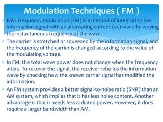 FM : Frequency modulation (FM) is a method of integrating the
information signal with an alternating current (ac) wave by varying
the instantaneous frequency of the wave.
 The carrier is stretched or squeezed by the information signal, and
the frequency of the carrier is changed according to the value of
the modulating voltage.
 In FM, the total wave power does not change when the frequency
alters. To recover the signal, the receiver rebuilds the information
wave by checking how the known carrier signal has modified the
information.
 An FM system provides a better signal-to-noise ratio (SNR) than an
AM system, which implies that it has less noise content. Another
advantage is that it needs less radiated power. However, it does
require a larger bandwidth than AM.
Modulation Techniques ( FM )
 