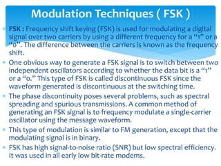  FSK : Frequency shift keying (FSK) is used for modulating a digital
signal over two carriers by using a different frequency for a “1” or a
“0”. The difference between the carriers is known as the frequency
shift.
 One obvious way to generate a FSK signal is to switch between two
independent oscillators according to whether the data bit is a “1”
or a “0.” This type of FSK is called discontinuous FSK since the
waveform generated is discontinuous at the switching time.
 The phase discontinuity poses several problems, such as spectral
spreading and spurious transmissions. A common method of
generating an FSK signal is to frequency modulate a single-carrier
oscillator using the message waveform.
 This type of modulation is similar to FM generation, except that the
modulating signal is in binary.
 FSK has high signal-to-noise ratio (SNR) but low spectral efficiency.
It was used in all early low bit-rate modems.
Modulation Techniques ( FSK )
 