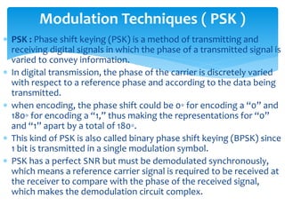  PSK : Phase shift keying (PSK) is a method of transmitting and
receiving digital signals in which the phase of a transmitted signal is
varied to convey information.
 In digital transmission, the phase of the carrier is discretely varied
with respect to a reference phase and according to the data being
transmitted.
 when encoding, the phase shift could be 0◦ for encoding a “0” and
180◦ for encoding a “1,” thus making the representations for “0”
and “1” apart by a total of 180◦.
 This kind of PSK is also called binary phase shift keying (BPSK) since
1 bit is transmitted in a single modulation symbol.
 PSK has a perfect SNR but must be demodulated synchronously,
which means a reference carrier signal is required to be received at
the receiver to compare with the phase of the received signal,
which makes the demodulation circuit complex.
Modulation Techniques ( PSK )
 
