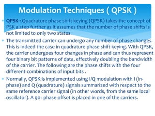  QPSK : Quadrature phase shift keying (QPSK) takes the concept of
PSK a step further as it assumes that the number of phase shifts is
not limited to only two states.
 The transmitted carrier can undergo any number of phase changes.
This is indeed the case in quadrature phase shift keying. With QPSK,
the carrier undergoes four changes in phase and can thus represent
four binary bit patterns of data, effectively doubling the bandwidth
of the carrier. The following are the phase shifts with the four
different combinations of input bits .
 Normally, QPSK is implemented using I/Q modulation with I (in-
phase) and Q (quadrature) signals summarized with respect to the
same reference carrier signal (in other words, from the same local
oscillator). A 90◦ phase offset is placed in one of the carriers.
Modulation Techniques ( QPSK )
 