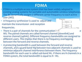  FDMA is a multiple-access system that has been widely adopted in
existing analog systems for portable and automobile wireless telephones.
The BS dynamically assigns a different carrier frequency to each active
user (MS).
 A frequency synthesizer is used to adjust and
maintain the transmission and reception
frequencies.
 There is a pair of channels for the communication between the BS and the
MS. The paired channels are called forward channel (downlink) and
reverse channel (uplink). Different frequency bandwidths are assigned to
different users. This implies that there is no frequency overlapping
between the forward and reverse channels.
 A protecting bandwidth is used between the forward and reverse
channels, and a guard band Wg between two adjacent channels is used to
minimize adjacent channel interference between them. The frequency
bandwidth for each user is called sub-band Wc. If there are N channels in a
FDMA system, the total bandwidth is equal to N · Wc.
FDMA
 