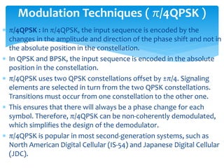  π/4QPSK : In π/4QPSK, the input sequence is encoded by the
changes in the amplitude and direction of the phase shift and not in
the absolute position in the constellation.
 In QPSK and BPSK, the input sequence is encoded in the absolute
position in the constellation.
 π/4QPSK uses two QPSK constellations offset by ±π/4. Signaling
elements are selected in turn from the two QPSK constellations.
Transitions must occur from one constellation to the other one.
 This ensures that there will always be a phase change for each
symbol. Therefore, π/4QPSK can be non-coherently demodulated,
which simplifies the design of the demodulator.
 π/4QPSK is popular in most second-generation systems, such as
North American Digital Cellular (IS-54) and Japanese Digital Cellular
(JDC).
Modulation Techniques ( π/4QPSK )
 