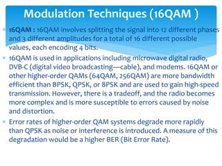  16QAM : 16QAM involves splitting the signal into 12 different phases
and 3 different amplitudes for a total of 16 different possible
values, each encoding 4 bits.
 16QAM is used in applications including microwave digital radio,
DVB-C (digital video broadcasting—cable), and modems. 16QAM or
other higher-order QAMs (64QAM, 256QAM) are more bandwidth
efficient than BPSK, QPSK, or 8PSK and are used to gain high-speed
transmission. However, there is a tradeoff, and the radio becomes
more complex and is more susceptible to errors caused by noise
and distortion.
 Error rates of higher-order QAM systems degrade more rapidly
than QPSK as noise or interference is introduced. A measure of this
degradation would be a higher BER (Bit Error Rate).
Modulation Techniques (16QAM )
 