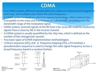  In a CDMA system, different spread-spectrum codes are selected and assigned to
each user, and multiple users share the same frequency.
 A CDMA system is based on spectrum-spread technology, which makes it less
susceptible to the noise and interference by substantially spreading over the
bandwidth range of the modulated signal.
 CDMA system, received signals at the BS from a far away MS could be masked by
signals from a close-by MS in the reverse channel.
 A CDMA system is usually quantified by the chip rate, which is defined as the
number of bits changed per second.
 Two basic types of CDMA implementation methodologies:
 1) Direct sequence (DS), and 2) frequency hopping (FH). a FH method, a
pseudorandom sequence is used to change the radio signal frequency across a
broad frequency band in a random fashion.
CDMA
 