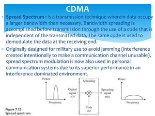  Spread Spectrum : is a transmission technique wherein data occupy
a larger bandwidth than necessary. Bandwidth spreading is
accomplished before transmission through the use of a code that is
independent of the transmitted data. The same code is used to
demodulate the data at the receiving end.
 Originally designed for military use to avoid jamming (interference
created intentionally to make a communication channel unusable),
spread spectrum modulation is now also used in personal
communication systems due to its superior performance in an
interference dominated environment.
CDMA
 
