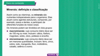 2025_AF_V1
Minerais: definição e classificação
Assim como as vitaminas, os minerais são
nutrientes indispensáveis para o organismo. Eles
atuam como agentes estruturais, compondo, por
exemplo, ossos e dentes, e participam de
diferentes funções do nosso corpo.
Os minerais podem ser divididos em dois grupos:
● macrominerais: cujo consumo diário deve ser
de 100 mg ou mais. Incluem: cálcio, fósforo,
magnésio, sódio, cloro, potássio e enxofre;
● microminerais: cujo consumo diário deve ser
em menores quantidades. Incluem: ferro, zinco,
cobre, iodo, manganês, flúor, molibdênio,
cobalto, selênio e cromo.
Foco no conteúdo
 