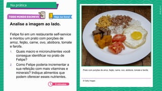 2025_AF_V1
Felipe foi em um restaurante self-service
e montou um prato com porções de
arroz, feijão, carne, ovo, abóbora, tomate
e farofa.
1. Quais macro e micronutrientes você
consegue identificar no prato de
Felipe?
2. Como Felipe poderia incrementar a
sua refeição com mais vitaminas e
minerais? Indique alimentos que
podem oferecer esses nutrientes.
Prato com porções de arroz, feijão, carne, ovo, abóbora, tomate e farofa.
© Getty Images
Analise a imagem ao lado.
Na prática
5 minutos
Veja no livro!
 