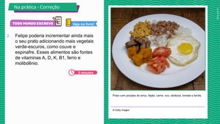 2025_AF_V1
2. Felipe poderia incrementar ainda mais
o seu prato adicionando mais vegetais
verde-escuros, como couve e
espinafre. Esses alimentos são fontes
de vitaminas A, D, K, B1, ferro e
molibdênio.
Prato com porções de arroz, feijão, carne, ovo, abóbora, tomate e farofa.
© Getty Images
Na prática - Correção
5 minutos
Veja no livro!
BAXAR
GETTY
 