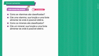2025_AF_V1
● Como as vitaminas são classificadas?
● Cite uma vitamina, sua função e uma fonte
alimentar de onde é possível obtê-la.
● Como os minerais são classificados?
● Cite um mineral, sua função e uma fonte
alimentar de onde é possível obtê-lo.
Encerramento
5 minutos
 