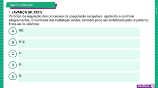 2025_AF_V1
B
C
D
E
A B6.
E.
K.
D.
B12.
1. (AVANÇA SP, 2021)
Participa da regulação dos processos de coagulação sanguínea, ajudando a controlar
sangramentos. Encontrada nas hortaliças verdes, também pode ser sintetizada pelo organismo.
Trata-se da vitamina:
Aprofundando
 