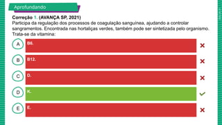2025_AF_V1
B
C
D
E
A B6.
E.
K.
D.
B12.
Aprofundando
Correção 1. (AVANÇA SP, 2021)
Participa da regulação dos processos de coagulação sanguínea, ajudando a controlar
sangramentos. Encontrada nas hortaliças verdes, também pode ser sintetizada pelo organismo.
Trata-se da vitamina:
 