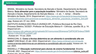 2025_AF_V1
BRASIL. Ministério da Saúde. Secretaria de Atenção à Saúde. Departamento de Atenção
Básica. Guia alimentar para a população brasileira / Ministério da Saúde, Secretaria de
Atenção à Saúde, Departamento de Atenção Básica. – 2. ed., 1. reimpr. – Brasília :
Ministério da Saúde, 2014. Disponível em: https://www.gov.br/saude/pt-br/assuntos/saude
-brasil/publicacoes-para-promocao-a-saude/guia_alimentar_populacao_brasileira_2ed.pdf/
view. Acesso em: 01 nov. 2024.
INSTITUTO AVANÇA SÃO PAULO (AVANÇA SP). Prefeitura Municipal de Rio Claro.
Processo Seletivo, 02/2021. Professor de Educação Básica II – Ciências, questão 39, p. 14.
Disponível em:
https://anexos.cdn.selecao.net.br/uploads/301/concursos/28/anexos/Tj4PXC6F5rdwucT8MR
RdUqv112NJfJZCPLzuHoK7.pdf
. Acesso em: 14 out. 2024.
MARACCINI, G. Como a Anvisa determina se um alimento é considerado alto em
sódio? CNN Brasil, 23 abr. 2024. Disponível em: https://www.cnnbrasil.com.br/saude
/como-a-anvisa-determina-se-um-alimento-e-considerado-alto-em-sodio/. Acesso em: 14
out. 2024.
RADAELLI, P. Educação nutricional para alunos do ensino fundamental. Brasília:
FS/UnB, 2001. Disponível em: https://bvsms.saude.gov.br/bvs/publicacoes/planos_aula.pdf.
Referências
 