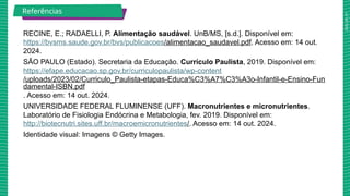 2025_AF_V1
Referências
RECINE, E.; RADAELLI, P. Alimentação saudável. UnB/MS, [s.d.]. Disponível em:
https://bvsms.saude.gov.br/bvs/publicacoes/alimentacao_saudavel.pdf. Acesso em: 14 out.
2024.
SÃO PAULO (Estado). Secretaria da Educação. Currículo Paulista, 2019. Disponível em:
https://efape.educacao.sp.gov.br/curriculopaulista/wp-content
/uploads/2023/02/Curriculo_Paulista-etapas-Educa%C3%A7%C3%A3o-Infantil-e-Ensino-Fun
damental-ISBN.pdf
. Acesso em: 14 out. 2024.
UNIVERSIDADE FEDERAL FLUMINENSE (UFF). Macronutrientes e micronutrientes.
Laboratório de Fisiologia Endócrina e Metabologia, fev. 2019. Disponível em:
http://biotecnutri.sites.uff.br/macroemicronutrientes/. Acesso em: 14 out. 2024.
Identidade visual: Imagens © Getty Images.
 