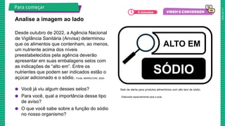 2025_AF_V1
Desde outubro de 2022, a Agência Nacional
de Vigilância Sanitária (Anvisa) determinou
que os alimentos que contenham, ao menos,
um nutriente acima dos níveis
preestabelecidos pela agência deverão
apresentar em suas embalagens selos com
as indicações de “alto em”. Entre os
nutrientes que podem ser indicados estão o
açúcar adicionado e o sódio. Fonte: MARACCINI, 2024.
● Você já viu algum desses selos?
● Para você, qual a importância desse tipo
de aviso?
● O que você sabe sobre a função do sódio
no nosso organismo?
Analise a imagem ao lado
Para começar
SÓDIO
ALTO EM
Selo de alerta para produtos alimentícios com alto teor de sódio.
5 minutos
Elaborado especialmente para a aula.
 