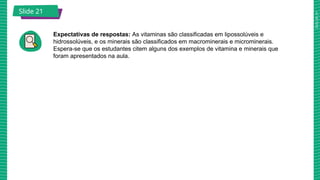 2025_AF_V1
Slide 21
Expectativas de respostas: As vitaminas são classificadas em lipossolúveis e
hidrossolúveis, e os minerais são classificados em macrominerais e microminerais.
Espera-se que os estudantes citem alguns dos exemplos de vitamina e minerais que
foram apresentados na aula.
Slide 21
 