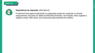 2025_AF_V1
Slide 24
Expectativas de respostas: Alternativa D.
A vitamina K tem papel fundamental na coagulação sanguínea, ajudando a controlar
sangramentos. Ela pode ser obtida de diferentes alimentos, como fígado, óleos vegetais e
vegetais verdes. Além disso, ela é produzida pelas bactérias do intestino.
Slide 21
 