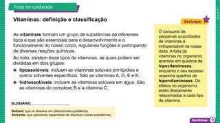 2025_AF_V1
As vitaminas formam um grupo de substâncias de diferentes
tipos e que são essenciais para o desenvolvimento e o
funcionamento do nosso corpo, regulando funções e participando
de diversas reações químicas.
Ao todo, existem treze tipos de vitaminas, as quais podem ser
divididas em dois grupos:
● lipossolúveis: incluem as vitaminas solúveis em lipídios e
outros solventes específicos. São as vitaminas A, D, E e K;
● hidrossolúveis: incluem as vitaminas solúveis em água. São
as vitaminas do complexo B e a vitamina C.
Vitaminas: definição e classificação
Foco no conteúdo
O consumo de
pequenas quantidades
de vitaminas é
indispensável na nossa
dieta. A falta de
vitaminas no organismo
acarreta em quadros de
hipovitaminoses,
enquanto o seu excesso
ocasiona quadros de
hipervitaminoses. Os
efeitos no organismo
estão diretamente
relacionados a cada tipo
de vitamina.
Solúvel: que se dissolve em determinada substância.
Solvente: que apresenta capacidade de dissolver outras substâncias.
GLOSSÁRIO
 