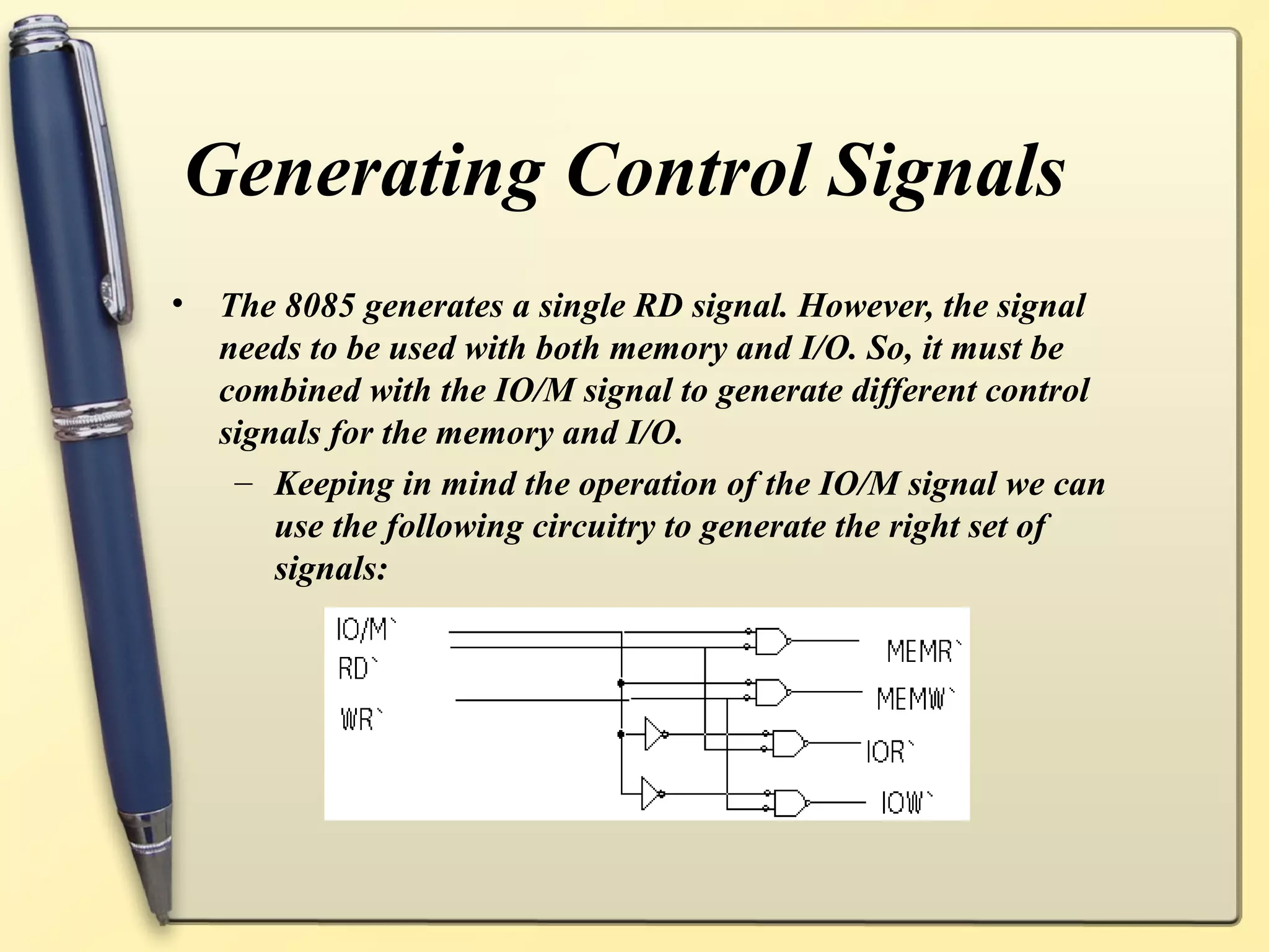 Generating Control Signals
• The 8085 generates a single RD signal. However, the signal
needs to be used with both memory and I/O. So, it must be
combined with the IO/M signal to generate different control
signals for the memory and I/O.
– Keeping in mind the operation of the IO/M signal we can
use the following circuitry to generate the right set of
signals:
 