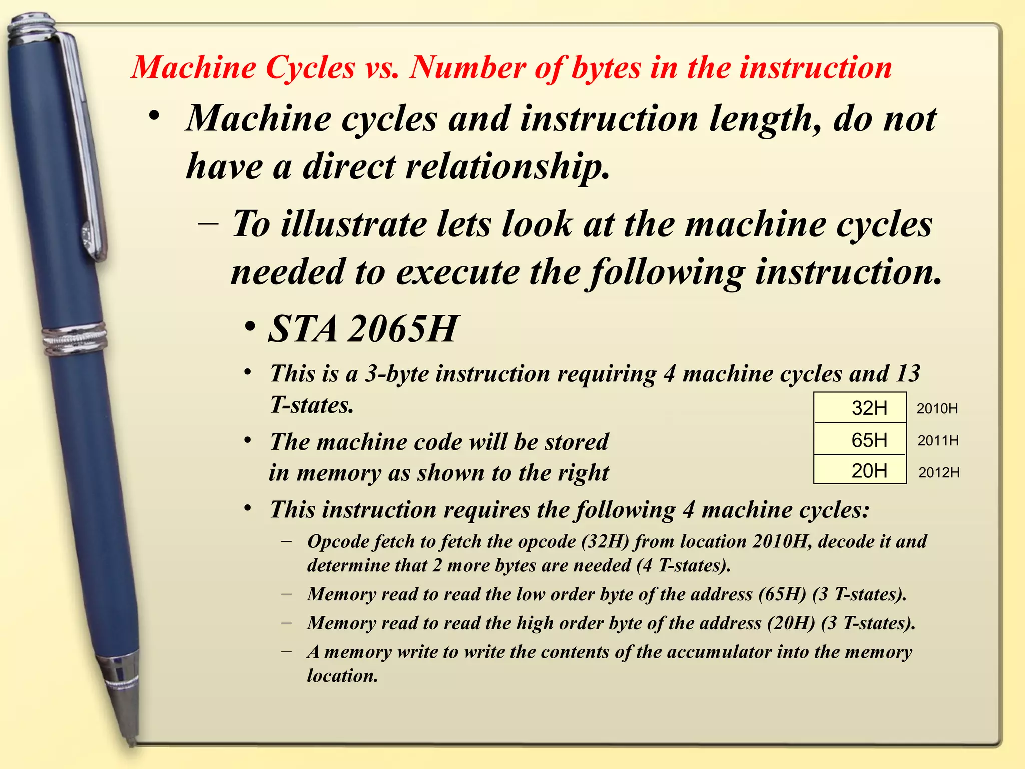 Machine Cycles vs. Number of bytes in the instruction
• Machine cycles and instruction length, do not
have a direct relationship.
– To illustrate lets look at the machine cycles
needed to execute the following instruction.
• STA 2065H
• This is a 3-byte instruction requiring 4 machine cycles and 13
T-states.
• The machine code will be stored
in memory as shown to the right
• This instruction requires the following 4 machine cycles:
– Opcode fetch to fetch the opcode (32H) from location 2010H, decode it and
determine that 2 more bytes are needed (4 T-states).
– Memory read to read the low order byte of the address (65H) (3 T-states).
– Memory read to read the high order byte of the address (20H) (3 T-states).
– A memory write to write the contents of the accumulator into the memory
location.
2010H
2011H
2012H
32H
65H
20H
 