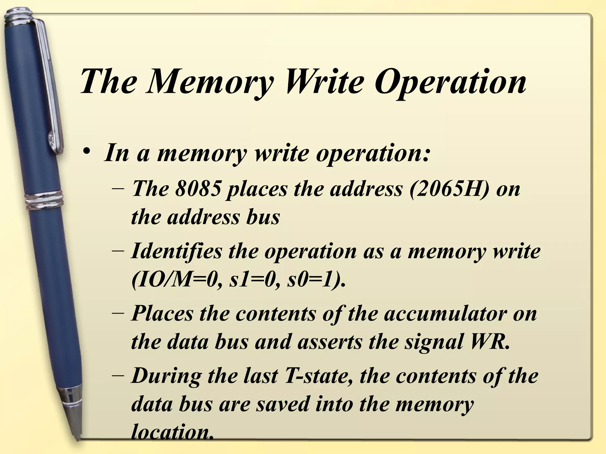 The Memory Write Operation
• In a memory write operation:
– The 8085 places the address (2065H) on
the address bus
– Identifies the operation as a memory write
(IO/M=0, s1=0, s0=1).
– Places the contents of the accumulator on
the data bus and asserts the signal WR.
– During the last T-state, the contents of the
data bus are saved into the memory
location.
 