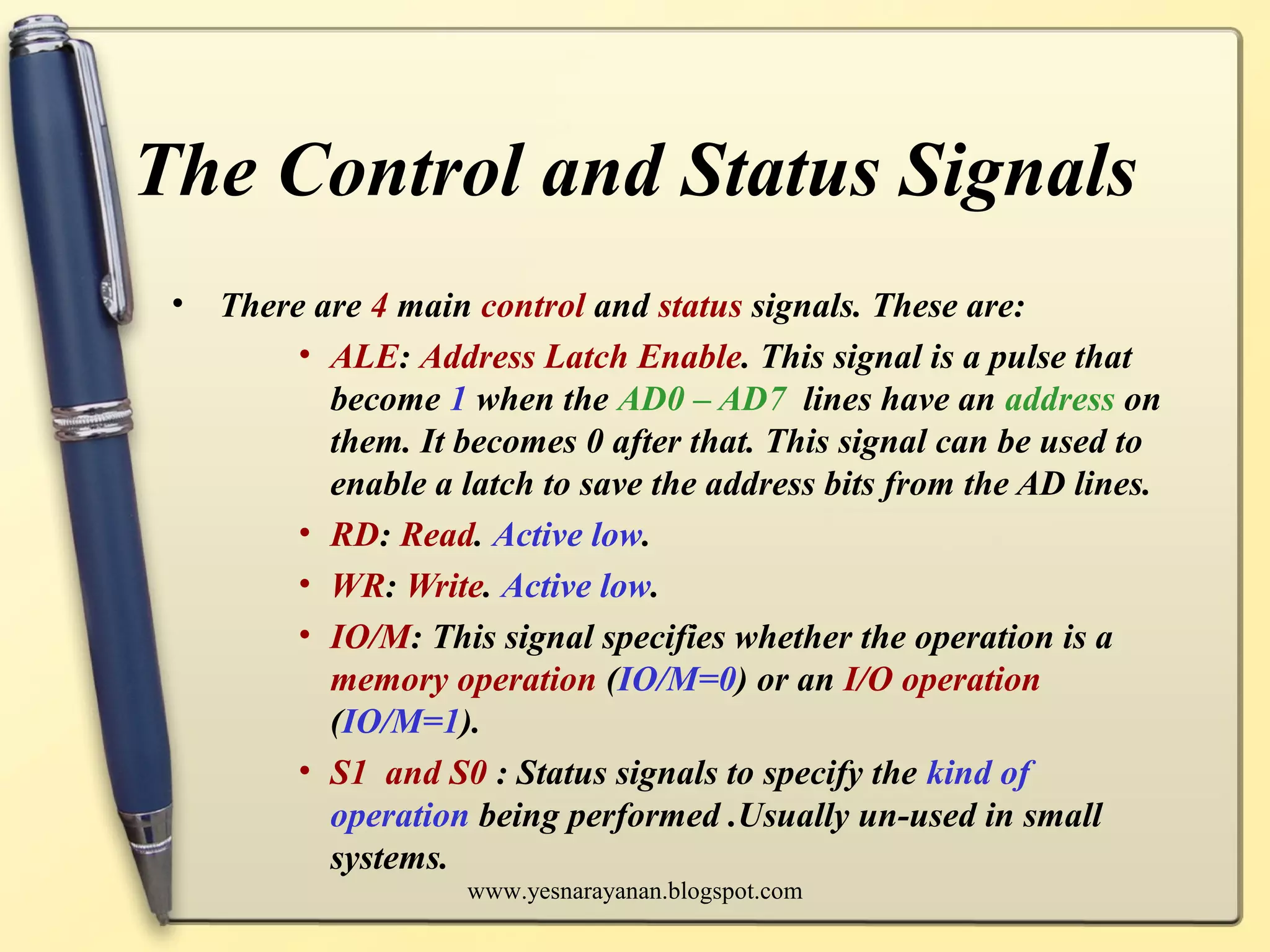 The Control and Status Signals
• There are 4 main control and status signals. These are:
• ALE: Address Latch Enable. This signal is a pulse that
become 1 when the AD0 – AD7 lines have an address on
them. It becomes 0 after that. This signal can be used to
enable a latch to save the address bits from the AD lines.
• RD: Read. Active low.
• WR: Write. Active low.
• IO/M: This signal specifies whether the operation is a
memory operation (IO/M=0) or an I/O operation
(IO/M=1).
• S1 and S0 : Status signals to specify the kind of
operation being performed .Usually un-used in small
systems.
www.yesnarayanan.blogspot.com
 