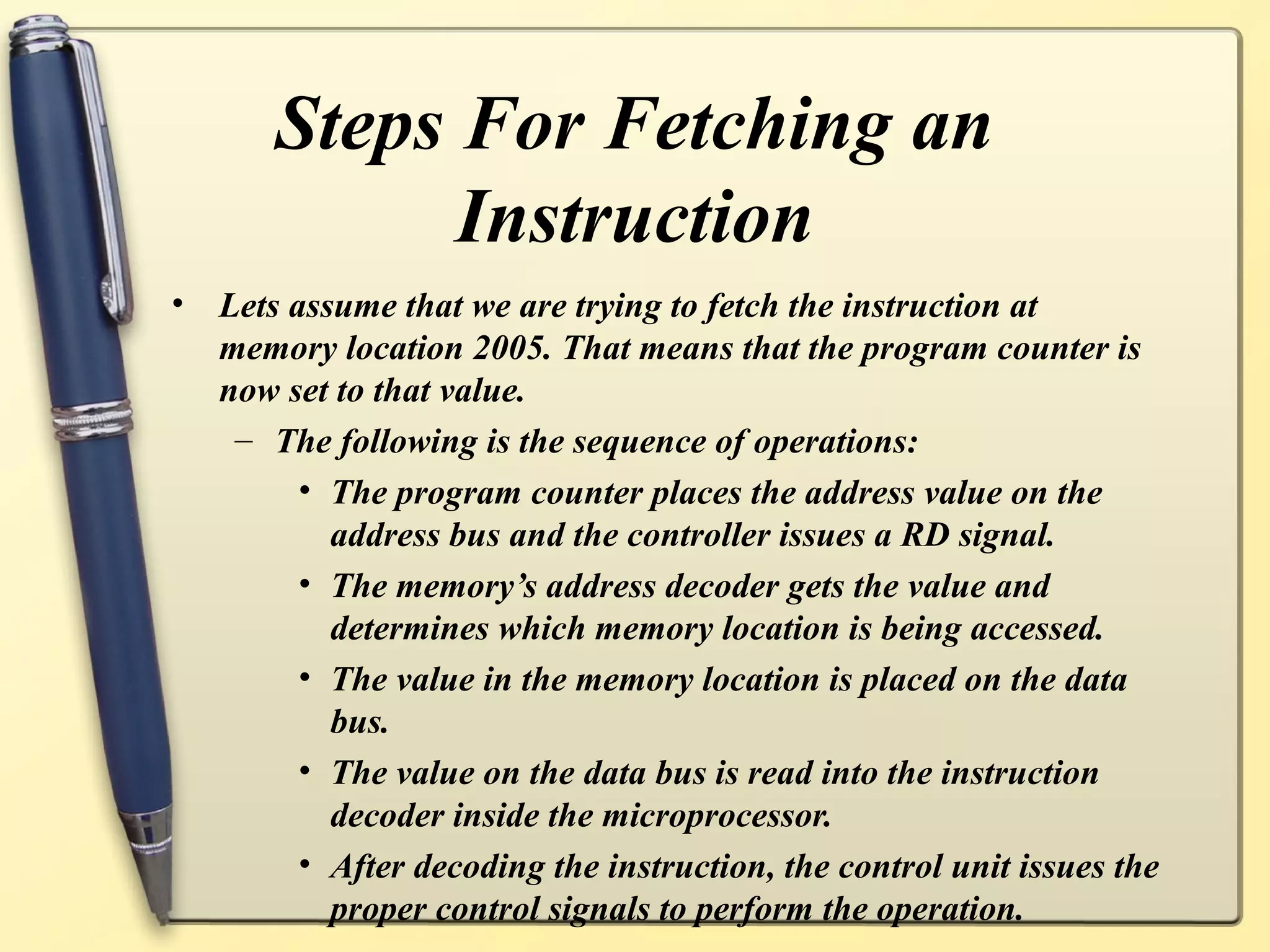 Steps For Fetching an
Instruction
• Lets assume that we are trying to fetch the instruction at
memory location 2005. That means that the program counter is
now set to that value.
– The following is the sequence of operations:
• The program counter places the address value on the
address bus and the controller issues a RD signal.
• The memory’s address decoder gets the value and
determines which memory location is being accessed.
• The value in the memory location is placed on the data
bus.
• The value on the data bus is read into the instruction
decoder inside the microprocessor.
• After decoding the instruction, the control unit issues the
proper control signals to perform the operation.
 