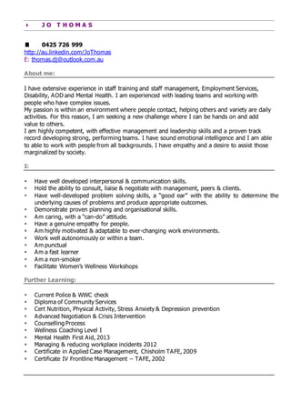  J O T H O M A S
 0425 726 999
http://au.linkedin.com/JoThomas
E: thomas.dj@outlook.com.au
About me:
I have extensive experience in staff training and staff management, Employment Services,
Disability, AOD and Mental Health. I am experienced with leading teams and working with
people who have complex issues.
My passion is within an environment where people contact, helping others and variety are daily
activities. For this reason, I am seeking a new challenge where I can be hands on and add
value to others.
I am highly competent, with effective management and leadership skills and a proven track
record developing strong, performing teams. I have sound emotional intelligence and I am able
to able to work with people from all backgrounds. I have empathy and a desire to assist those
marginalized by society.
I:
 Have well developed interpersonal & communication skills.
 Hold the ability to consult, liaise & negotiate with management, peers & clients.
 Have well-developed problem solving skills, a “good ear” with the ability to determine the
underlying causes of problems and produce appropriate outcomes.
 Demonstrate proven planning and organisational skills.
 Am caring, with a “can-do” attitude.
 Have a genuine empathy for people.
 Am highly motivated & adaptable to ever-changing work environments.
 Work well autonomously or within a team.
 Am punctual
 Am a fast learner
 Am a non-smoker
 Facilitate Women’s Wellness Workshops
Further Learning:
 Current Police & WWC check
 Diploma of Community Services
 Cert Nutrition, Physical Activity, Stress Anxiety & Depression prevention
 Advanced Negotiation & Crisis Intervention
 Counselling Process
 Wellness Coaching Level I
 Mental Health First Aid, 2013
 Managing & reducing workplace incidents 2012
 Certificate in Applied Case Management, Chisholm TAFE, 2009
 Certificate IV Frontline Management – TAFE, 2002
 