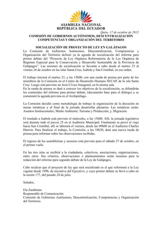 ASAMBLEA NACIONAL
                  REPÚBLICA DEL ECUADOR
                                       Quito, 17 de octubre de 2012
    COMISIÓN DE GOBIERNOS AUTÓNOMOS, DESCENTRALIZACIÓN
        COMPETENCIAS Y ORGANIZACIÓN DEL TERRITORIO

         SOCIALIZACIÓN DE PROYECTO DE LEY EN GALÁPAGOS
La Comisión de Gobiernos Autónomos, Descentralización, Competencias y
Organización del Territorio definió ya la agenda de socialización del informe para
primer debate del “Proyecto de Ley Orgánica Reformatoria de la Ley Orgánica de
Régimen Especial para la Conservación y Desarrollo Sustentable de la Provincia de
Galápagos”. Las sesiones de socialización se llevarán a cabo desde el martes 23 al
viernes 26 de octubre en las islas Santa Cruz, Isabela y San Cristóbal, en ese orden.

El trabajo iniciará el martes 23, a las 15h00, con una rueda de prensa por parte de los
miembros de la Comisión en el Centro de Desarrollo Humano SECAP, de la isla Santa
Cruz. Luego está previsto un Acto Cívico Inaugural, en la misma sala.
En la rueda de prensa se dará a conocer los objetivos de la socialización, se difundirán
los contenidos del informe para primer debate, (documento base para el diálogo) y se
comentará la agenda prevista en el Archipiélago.

La Comisión decidió como metodología de trabajo la organización de la discusión en
mesas temáticas y al final de la jornada desarrollar plenarias. Las temáticas serán:
Asuntos Institucionales; Medio Ambiente; Turismo y Producción; y, Migración.

El traslado a Isabela está previsto el miércoles, a las 15h00. Allí, la jornada legislativa
será durante todo el jueves 25 en el Auditorio Municipal. Finalmente se prevé el viaje
hacia San Cristóbal, allí se laborará el viernes, desde las 09h00 en el Auditorio Charles
Darwin. Para finalizar el trabajo, la Comisión, a las 18h30, dará una nueva rueda de
prensa para informar sobre las observaciones recibidas.

El regreso de los asambleístas y asesores está previsto para el sábado 27 de octubre, en
el primer vuelo.

En las tres islas se recibirá a la ciudadanía, colectivos, asociaciones, organizaciones,
entre otros. Sus criterios, observaciones o planteamientos serán insumos para la
redacción del informe para segundo debate de la Ley de Galápagos.

Cabe recalcar que el proyecto de ley que será socializado es el que reformará a la Ley
vigente desde 1998, de iniciativa del Ejecutivo, y cuyo primer debate se llevó a cabo en
la sesión 177, del pasado 24 de julio.

Saludos,

Ela Zambrano
Responsable de Comunicación
Comisión de Gobiernos Autónomos, Descentralización, Competencias y Organización
del Territorio.
 