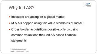 Why Ind AS?
Copyrights reserved
www.ConsultIFRS.Com
 Investors are acting on a global market
 M & A s happen using fair value standards of Ind AS
 Cross border acquisitions possible only by using
common valuations thru Ind AS based financial
statements
 
