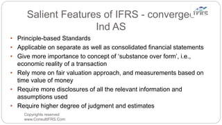 Salient Features of IFRS - converged
Ind AS
• Principle-based Standards
• Applicable on separate as well as consolidated financial statements
• Give more importance to concept of ‘substance over form’, i.e.,
economic reality of a transaction
• Rely more on fair valuation approach, and measurements based on
time value of money
• Require more disclosures of all the relevant information and
assumptions used
• Require higher degree of judgment and estimates
Copyrights reserved
www.ConsultIFRS.Com
 