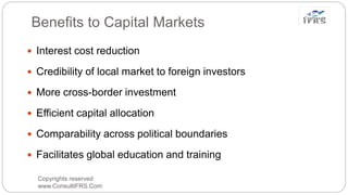 Benefits to Capital Markets
Copyrights reserved
www.ConsultIFRS.Com
 Interest cost reduction
 Credibility of local market to foreign investors
 More cross-border investment
 Efficient capital allocation
 Comparability across political boundaries
 Facilitates global education and training
 