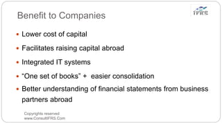 Benefit to Companies
Copyrights reserved
www.ConsultIFRS.Com
 Lower cost of capital
 Facilitates raising capital abroad
 Integrated IT systems
 “One set of books” + easier consolidation
 Better understanding of financial statements from business
partners abroad
 
