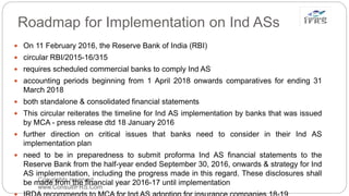 Roadmap for Implementation on Ind ASs
Copyrights reserved
www.ConsultIFRS.Com
 On 11 February 2016, the Reserve Bank of India (RBI)
 circular RBI/2015-16/315
 requires scheduled commercial banks to comply Ind AS
 accounting periods beginning from 1 April 2018 onwards comparatives for ending 31
March 2018
 both standalone & consolidated financial statements
 This circular reiterates the timeline for Ind AS implementation by banks that was issued
by MCA - press release dtd 18 January 2016
 further direction on critical issues that banks need to consider in their Ind AS
implementation plan
 need to be in preparedness to submit proforma Ind AS financial statements to the
Reserve Bank from the half-year ended September 30, 2016, onwards & strategy for Ind
AS implementation, including the progress made in this regard. These disclosures shall
be made from the financial year 2016-17 until implementation
 
