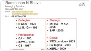Rammohan N Bhave
Managing Director,
ConsultIFRS.com
Email : mohanbhave@gmail.com
mohanbhave@consultifrs.com
Mob : +91 9167446744
Copyrights reserved www.ConsultIFRS.Com
 Collegian
 B Com – 1976
 LL.B. (G) – 1981
 Professional
 CA – 1980
 ICWA – 1984
 CS - 1987
 Strategic
 IIM (A) – M & A –
2005
 SAP - 2000
 Global
 IFRS London – 2009
 Six Sigma – 2009
 XBRL – 2009
 