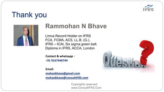 Thank you
Copyrights reserved
www.ConsultIFRS.Com
Contact & whatsapp :
+91 9167446744
Email:
mohanbhave@gmail.com
mohanbhave@consultIFRS.com
Rammohan N Bhave
Limca Record Holder on IFRS
FCA, FCMA, ACS, LL.B. (G.),
IFRS – ICAI, Six sigma green belt.
Diploma in IFRS, ACCA, London
 