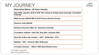 Copyrights reserved
www.ConsultIFRS.Com
MY JOURNEY
Rammohan Bhave - 28 Years industry
Now IFRS, valuation, M & A, ECB, FDI, Listing on foreign stock exchange Consultant
& faculty
Mittal Europe 2006-09 MD & Chief Finance Director Europe
Gammon India 2004-06
Reliance Infocomm 2002- 04 – Business Controller
Foundation software –USA Y2K, Sing 2001, Australia 2002
Blue Star & Blue star infotech – 1997 – 99 Mumbai - CFO
Mafatlal – 1991 – 94 Surat 1995- 96 Mumbai
Crompton Greaves - 1980 to 1990 Nasik Started career
 